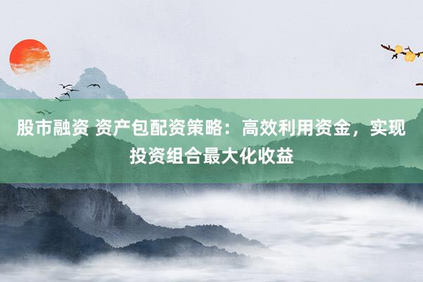 股市融资 资产包配资策略：高效利用资金，实现投资组合最大化收益