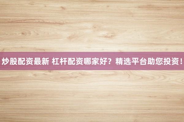 炒股配资最新 杠杆配资哪家好？精选平台助您投资！