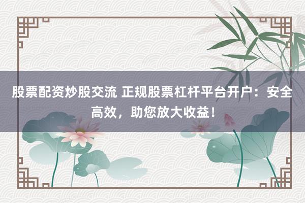 股票配资炒股交流 正规股票杠杆平台开户：安全高效，助您放大收益！