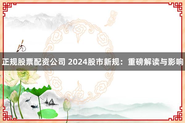 正规股票配资公司 2024股市新规：重磅解读与影响