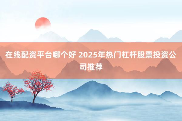 在线配资平台哪个好 2025年热门杠杆股票投资公司推荐