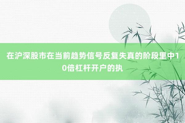 在沪深股市在当前趋势信号反复失真的阶段里中10倍杠杆开户的执