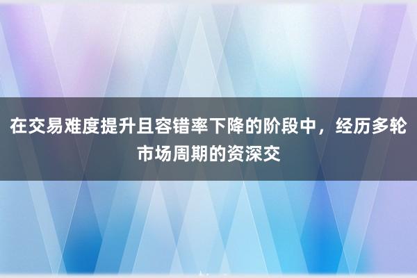 在交易难度提升且容错率下降的阶段中，经历多轮市场周期的资深交
