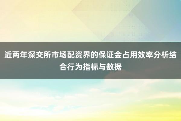 近两年深交所市场配资界的保证金占用效率分析结合行为指标与数据