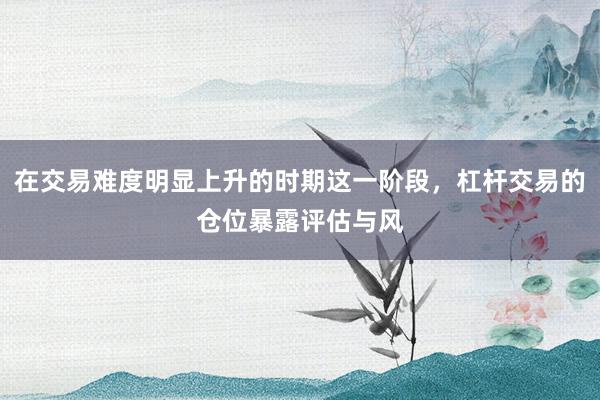 在交易难度明显上升的时期这一阶段，杠杆交易的仓位暴露评估与风