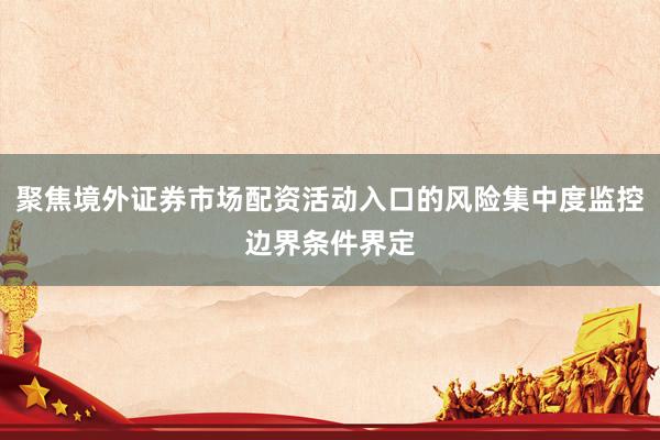 聚焦境外证券市场配资活动入口的风险集中度监控边界条件界定