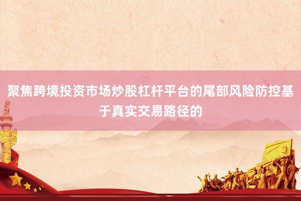聚焦跨境投资市场炒股杠杆平台的尾部风险防控基于真实交易路径的