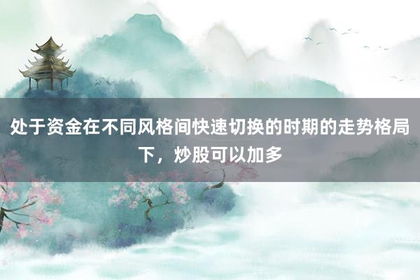 处于资金在不同风格间快速切换的时期的走势格局下，炒股可以加多