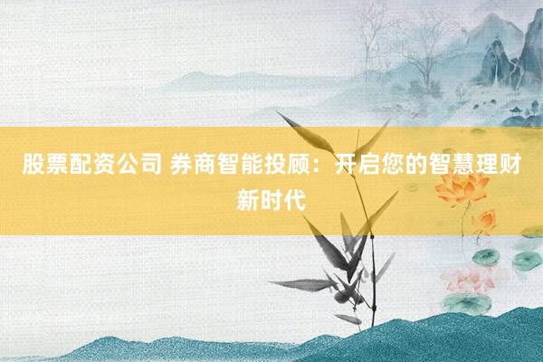 股票配资公司 券商智能投顾：开启您的智慧理财新时代