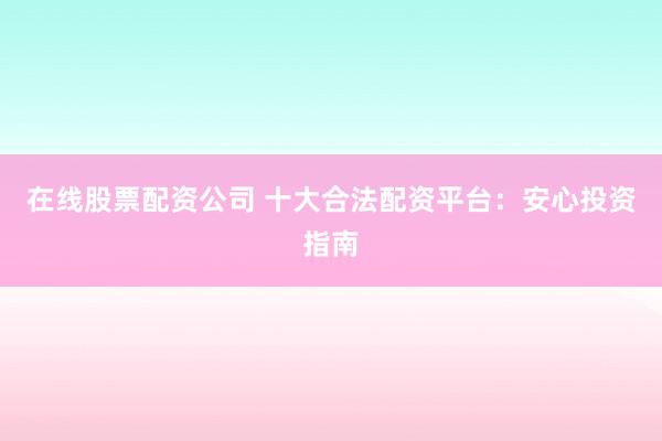 在线股票配资公司 十大合法配资平台：安心投资指南