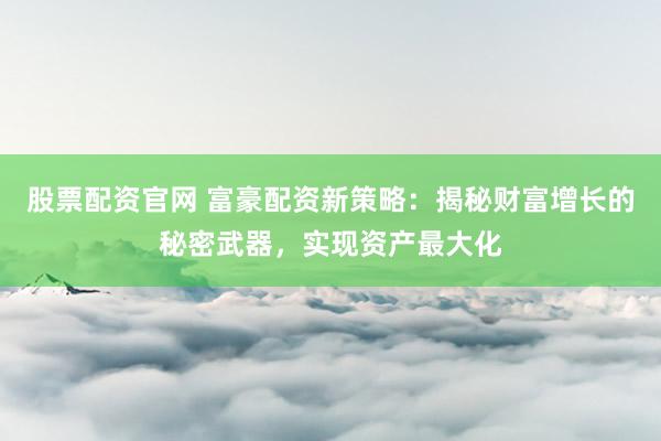股票配资官网 富豪配资新策略：揭秘财富增长的秘密武器，实现资产最大化