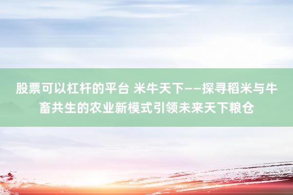股票可以杠杆的平台 米牛天下——探寻稻米与牛畜共生的农业新模式引领未来天下粮仓