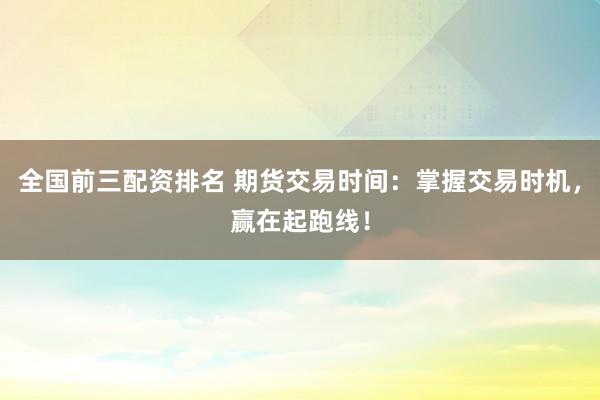 全国前三配资排名 期货交易时间：掌握交易时机，赢在起跑线！