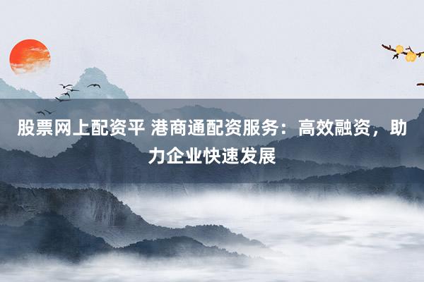 股票网上配资平 港商通配资服务：高效融资，助力企业快速发展
