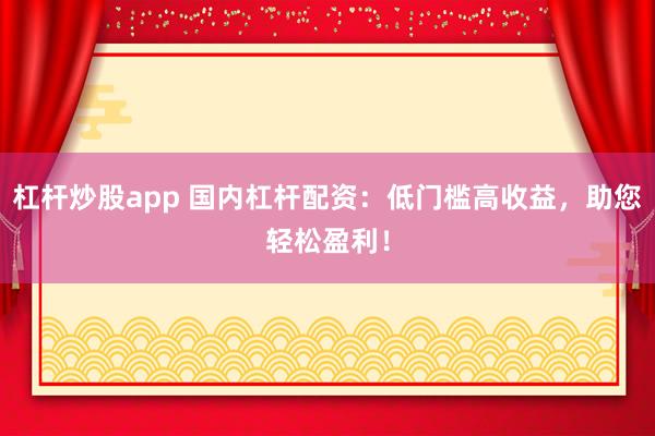 杠杆炒股app 国内杠杆配资：低门槛高收益，助您轻松盈利！