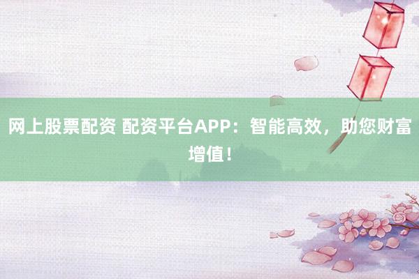 网上股票配资 配资平台APP：智能高效，助您财富增值！