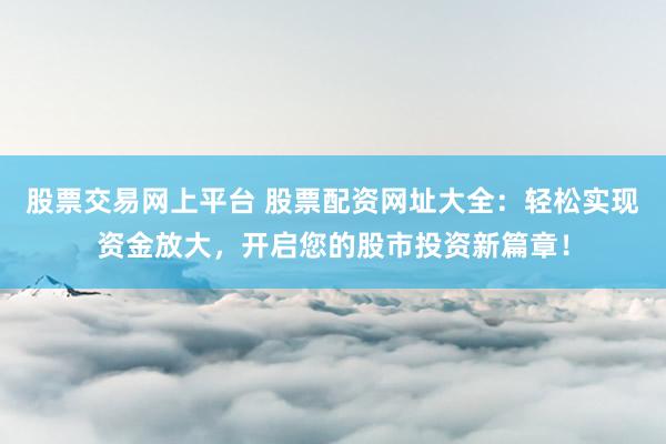 股票交易网上平台 股票配资网址大全：轻松实现资金放大，开启您的股市投资新篇章！