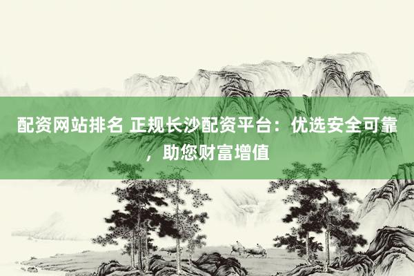 配资网站排名 正规长沙配资平台：优选安全可靠，助您财富增值