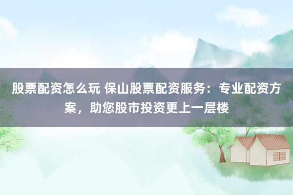 股票配资怎么玩 保山股票配资服务：专业配资方案，助您股市投资更上一层楼