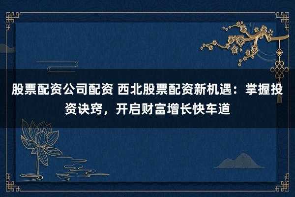 股票配资公司配资 西北股票配资新机遇：掌握投资诀窍，开启财富增长快车道
