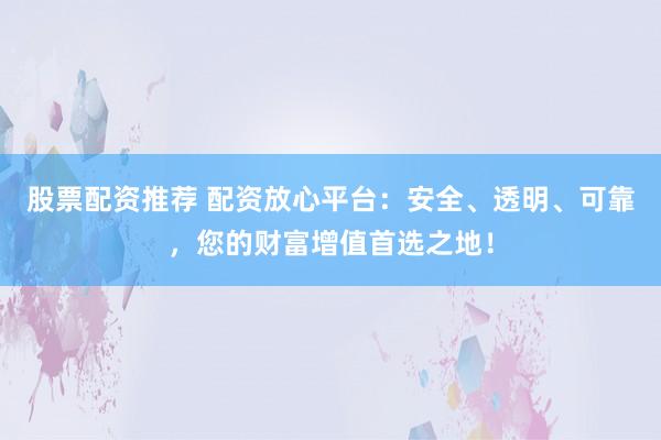 股票配资推荐 配资放心平台：安全、透明、可靠，您的财富增值首选之地！