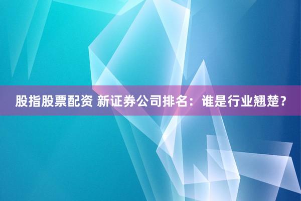 股指股票配资 新证券公司排名：谁是行业翘楚？