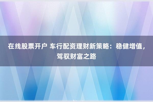 在线股票开户 车行配资理财新策略：稳健增值，驾驭财富之路