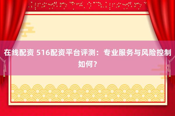 在线配资 516配资平台评测：专业服务与风险控制如何？