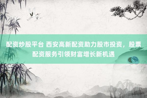 配资炒股平台 西安高新配资助力股市投资，股票配资服务引领财富增长新机遇