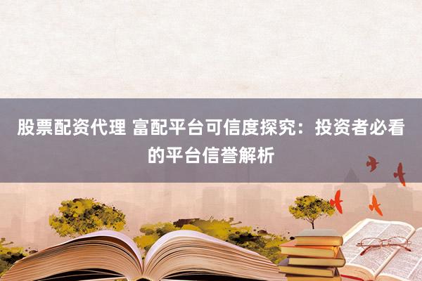 股票配资代理 富配平台可信度探究：投资者必看的平台信誉解析