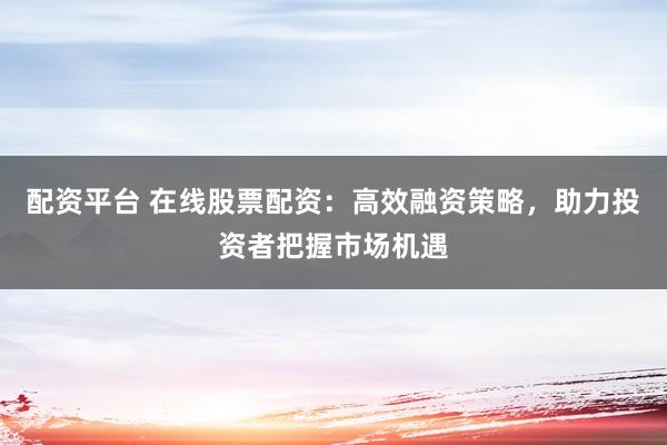 配资平台 在线股票配资：高效融资策略，助力投资者把握市场机遇