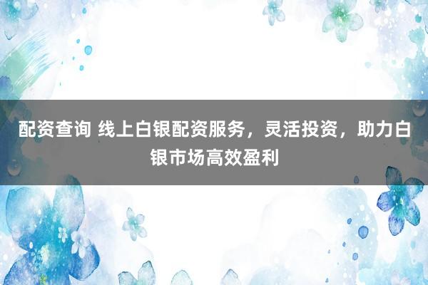 配资查询 线上白银配资服务，灵活投资，助力白银市场高效盈利
