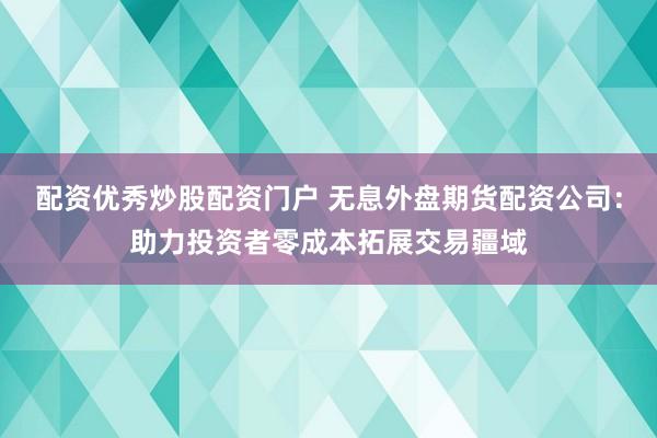 配资优秀炒股配资门户 无息外盘期货配资公司：助力投资者零成本拓展交易疆域