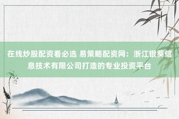 在线炒股配资看必选 易策略配资网：浙江银葵信息技术有限公司打造的专业投资平台