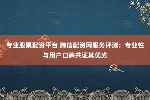 专业股票配资平台 腾信配资网服务评测：专业性与用户口碑共证其优劣