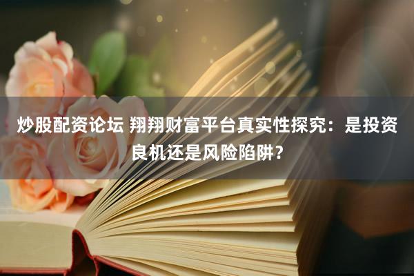 炒股配资论坛 翔翔财富平台真实性探究：是投资良机还是风险陷阱？