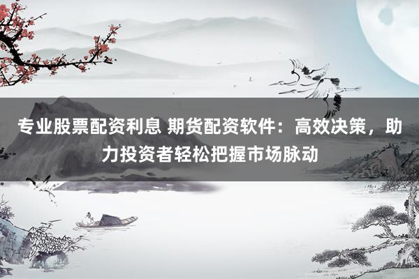 专业股票配资利息 期货配资软件：高效决策，助力投资者轻松把握市场脉动