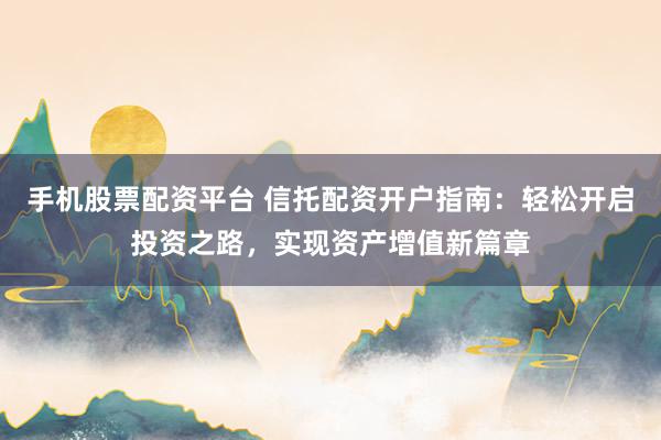 手机股票配资平台 信托配资开户指南：轻松开启投资之路，实现资产增值新篇章