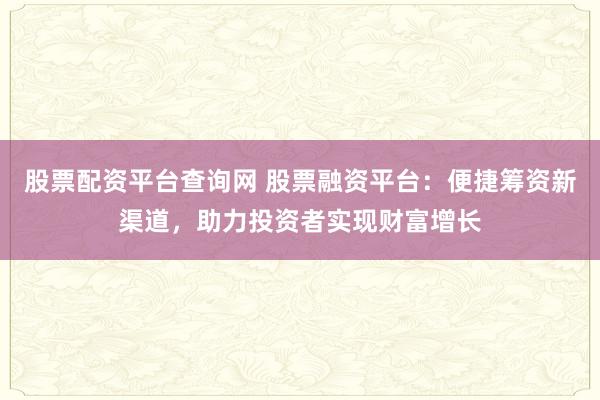 股票配资平台查询网 股票融资平台：便捷筹资新渠道，助力投资者实现财富增长