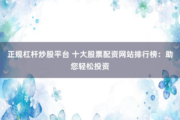 正规杠杆炒股平台 十大股票配资网站排行榜：助您轻松投资