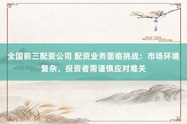 全国前三配资公司 配资业务面临挑战：市场环境复杂，投资者需谨慎应对难关