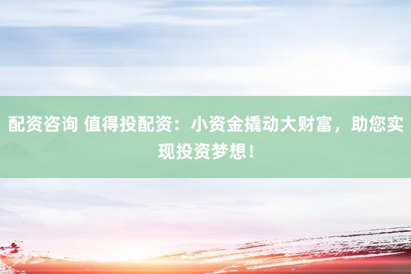 配资咨询 值得投配资：小资金撬动大财富，助您实现投资梦想！