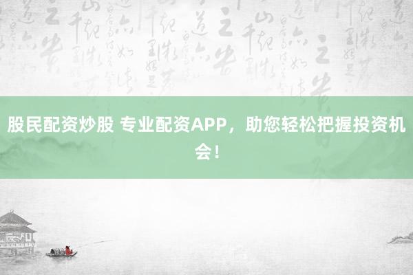 股民配资炒股 专业配资APP，助您轻松把握投资机会！