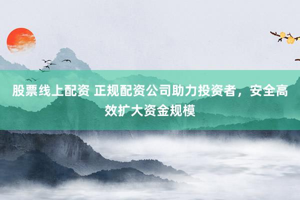 股票线上配资 正规配资公司助力投资者，安全高效扩大资金规模