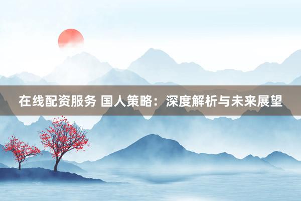 在线配资服务 国人策略：深度解析与未来展望