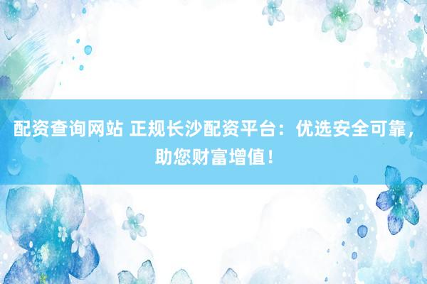 配资查询网站 正规长沙配资平台：优选安全可靠，助您财富增值！
