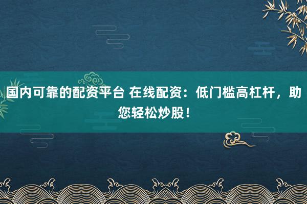 国内可靠的配资平台 在线配资：低门槛高杠杆，助您轻松炒股！