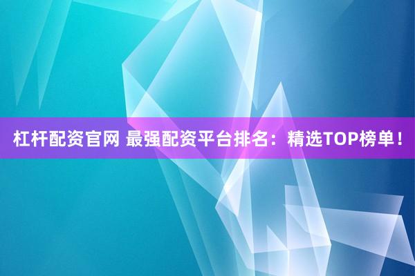 杠杆配资官网 最强配资平台排名：精选TOP榜单！