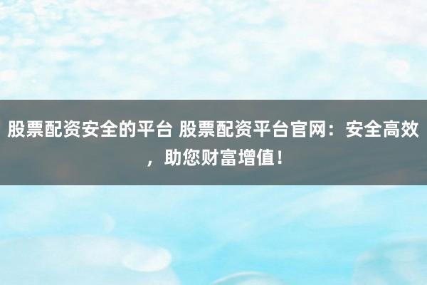 股票配资安全的平台 股票配资平台官网：安全高效，助您财富增值！